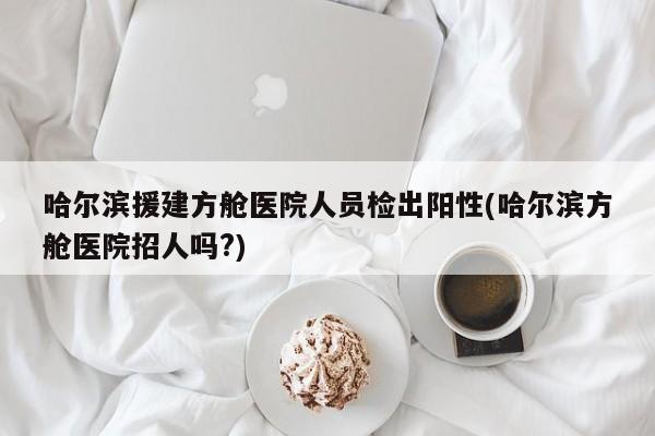 哈尔滨援建方舱医院人员检出阳性(哈尔滨方舱医院招人吗?)