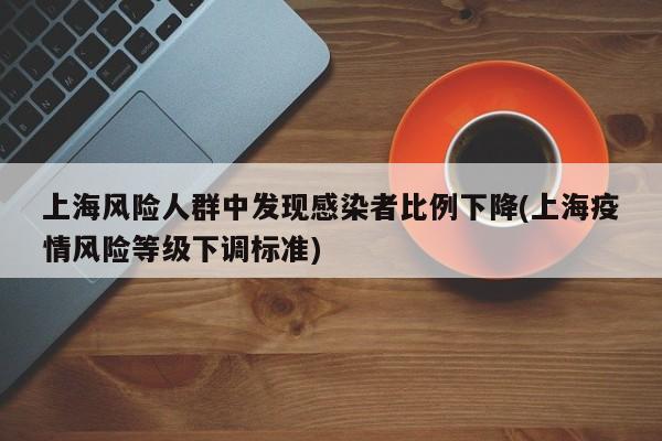 上海风险人群中发现感染者比例下降(上海疫情风险等级下调标准)