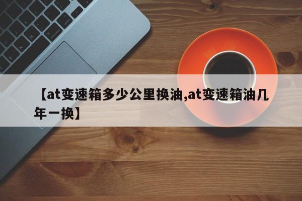 【at变速箱多少公里换油,at变速箱油几年一换】