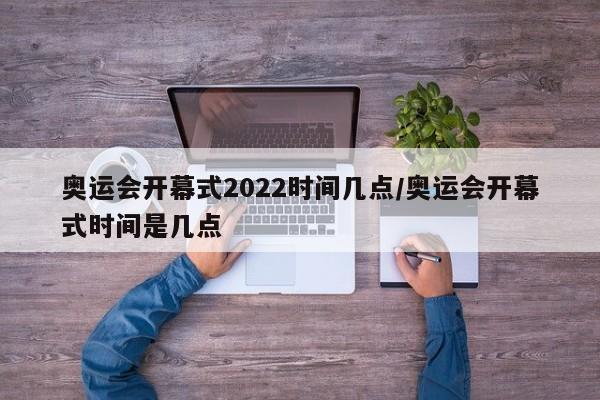 奥运会开幕式2022时间几点/奥运会开幕式时间是几点