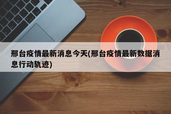 邢台疫情最新消息今天(邢台疫情最新数据消息行动轨迹)