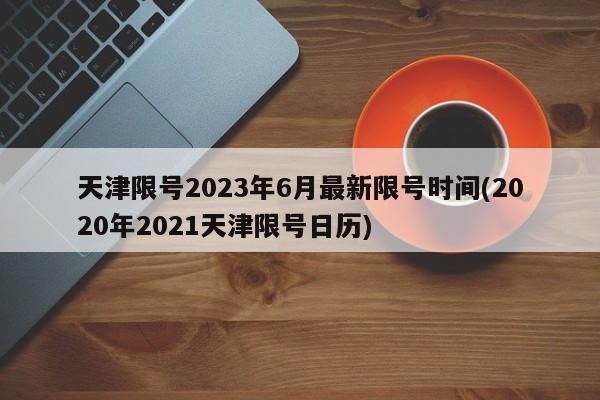 天津限号2023年6月最新限号时间(2020年2021天津限号日历)