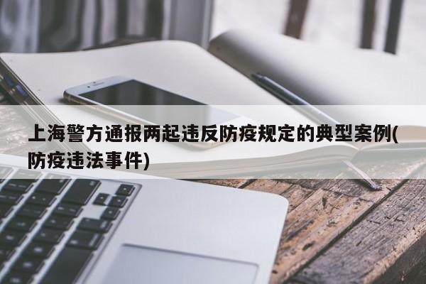上海警方通报两起违反防疫规定的典型案例(防疫违法事件)