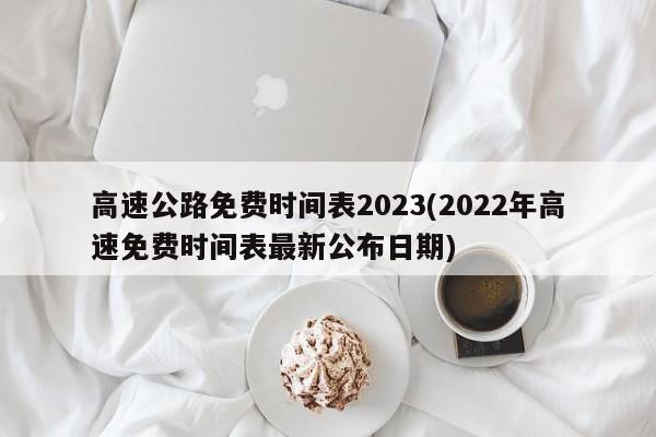 高速公路免费时间表2023(2022年高速免费时间表最新公布日期)