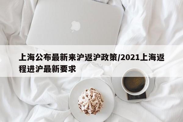 上海公布最新来沪返沪政策/2021上海返程进沪最新要求