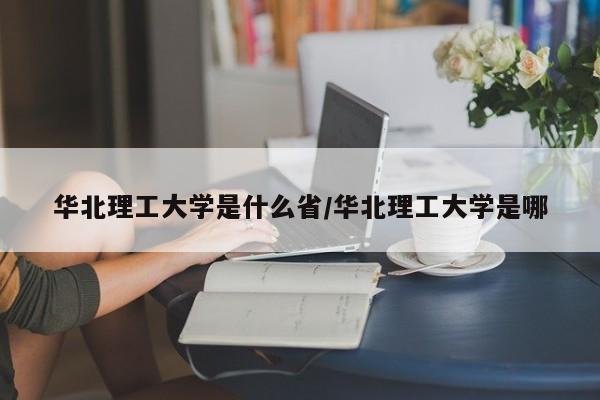 华北理工大学是什么省/华北理工大学是哪
