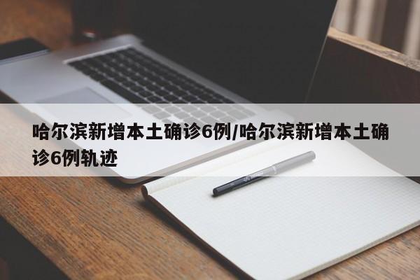 哈尔滨新增本土确诊6例/哈尔滨新增本土确诊6例轨迹