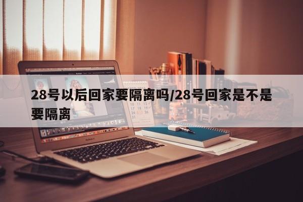 28号以后回家要隔离吗/28号回家是不是要隔离