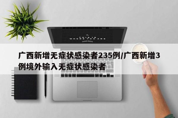 广西新增无症状感染者235例/广西新增3例境外输入无症状感染者