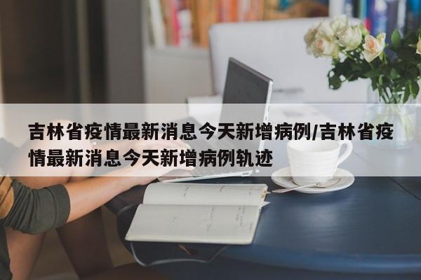 吉林省疫情最新消息今天新增病例/吉林省疫情最新消息今天新增病例轨迹