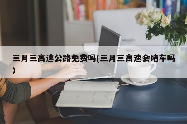 三月三高速公路免费吗(三月三高速会堵车吗)