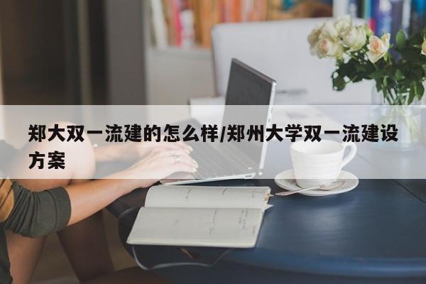 郑大双一流建的怎么样/郑州大学双一流建设方案