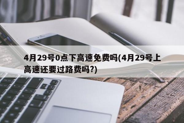 4月29号0点下高速免费吗(4月29号上高速还要过路费吗?)