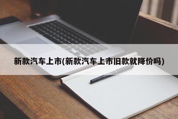 新款汽车上市(新款汽车上市旧款就降价吗)