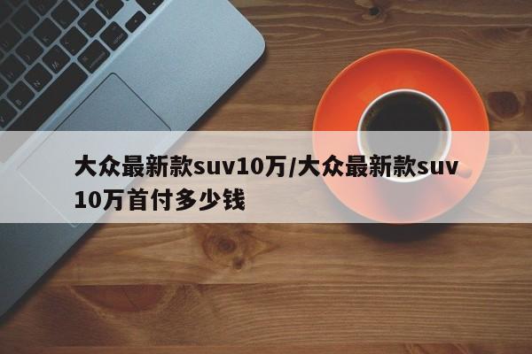 大众最新款suv10万/大众最新款suv10万首付多少钱