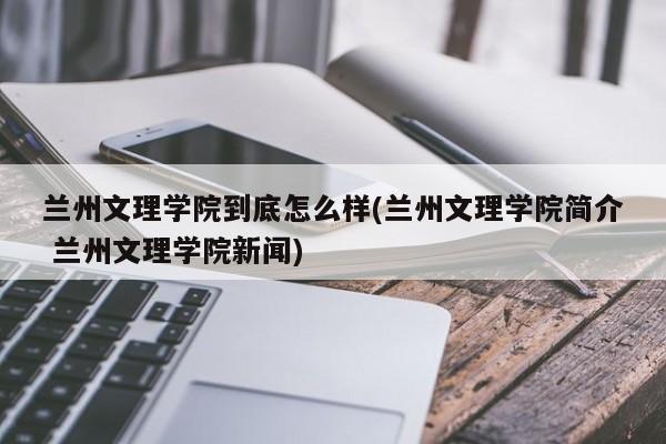 兰州文理学院到底怎么样(兰州文理学院简介 兰州文理学院新闻)