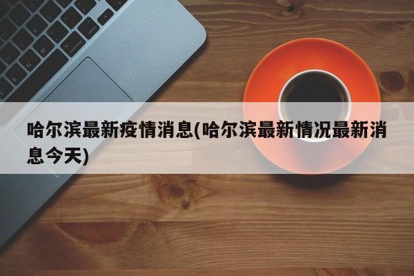 哈尔滨最新疫情消息(哈尔滨最新情况最新消息今天)