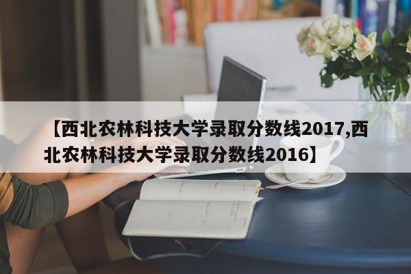 【西北农林科技大学录取分数线2017,西北农林科技大学录取分数线2016】