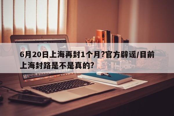 6月20日上海再封1个月?官方辟谣/目前上海封路是不是真的?