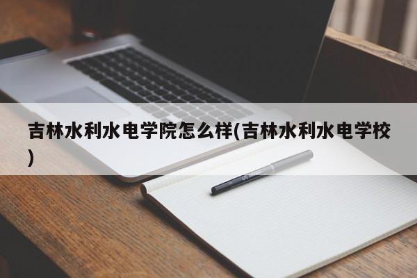 吉林水利水电学院怎么样(吉林水利水电学校)