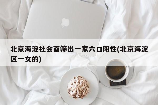 北京海淀社会面筛出一家六口阳性(北京海淀区一女的)