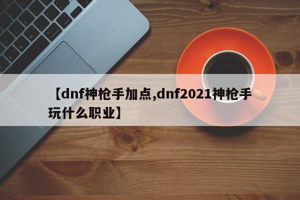 【dnf神枪手加点,dnf2021神枪手玩什么职业】