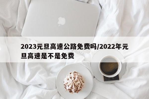 2023元旦高速公路免费吗/2022年元旦高速是不是免费