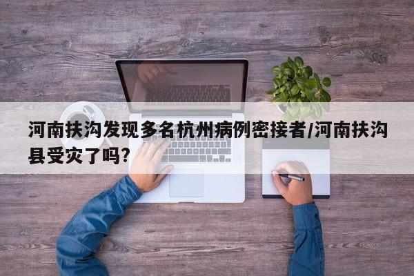 河南扶沟发现多名杭州病例密接者/河南扶沟县受灾了吗?