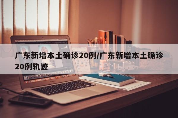 广东新增本土确诊20例/广东新增本土确诊20例轨迹