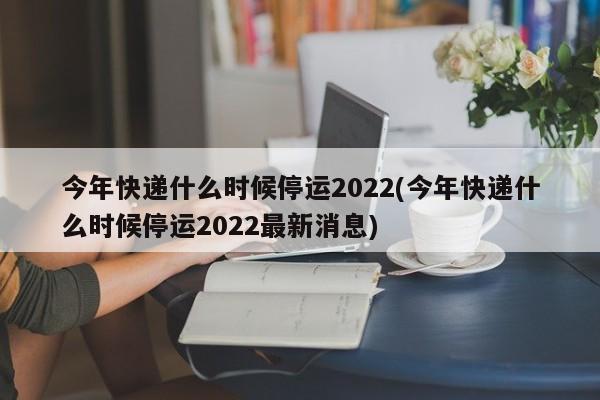 今年快递什么时候停运2022(今年快递什么时候停运2022最新消息)